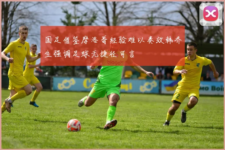国足借鉴摩洛哥经验难以奏效韩乔生强调足球无捷径可言