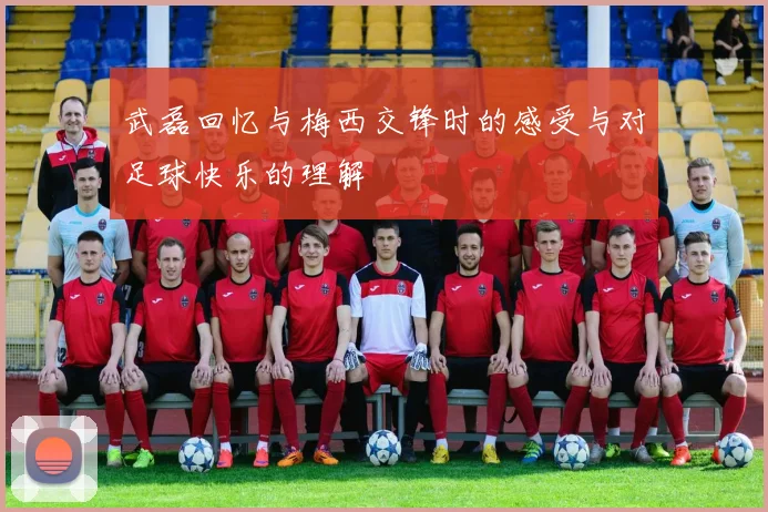 武磊回忆与梅西交锋时的感受与对足球快乐的理解