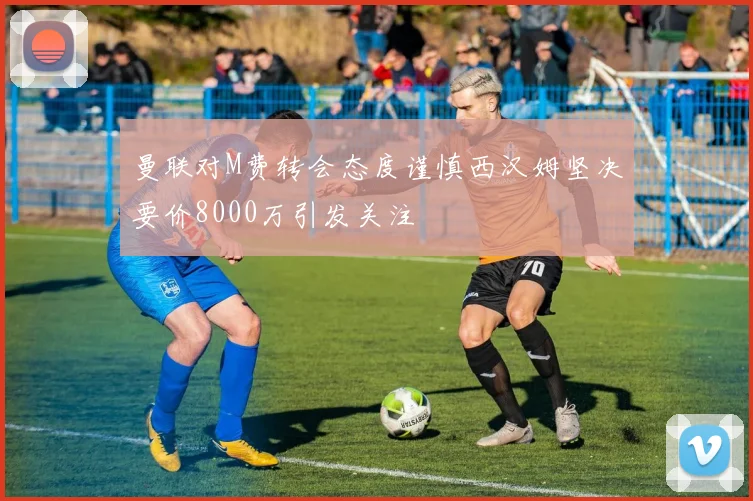 曼联对M费转会态度谨慎西汉姆坚决要价8000万引发关注
