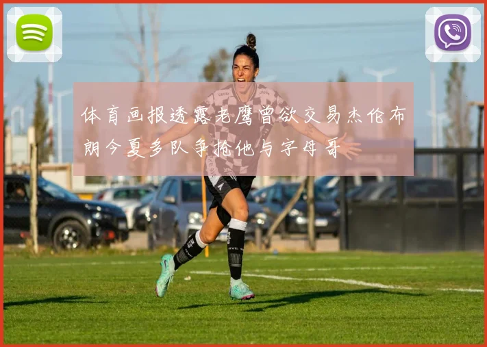 体育画报透露老鹰曾欲交易杰伦布朗今夏多队争抢他与字母哥