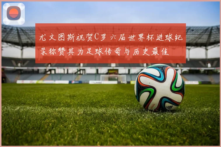 尤文图斯祝贺C罗六届世界杯进球纪录称赞其为足球传奇与历史最佳