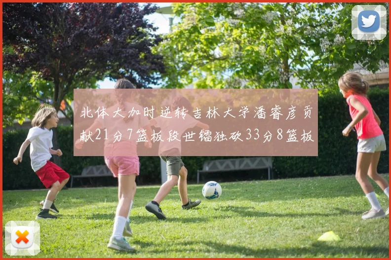 北体大加时逆转吉林大学潘睿彦贡献21分7篮板段世镭独砍33分8篮板表现抢眼