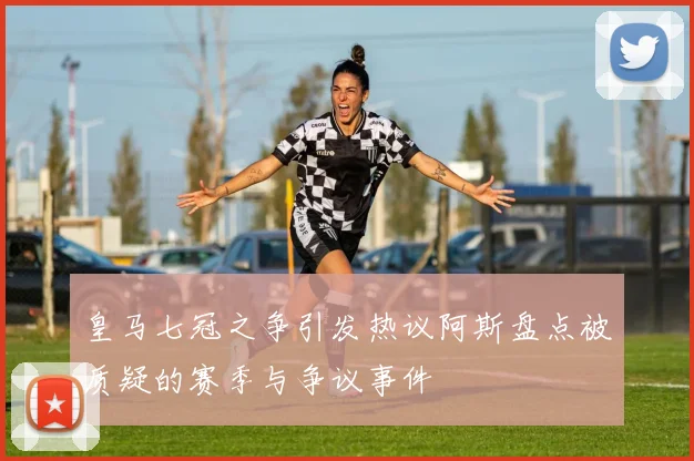 皇马七冠之争引发热议阿斯盘点被质疑的赛季与争议事件