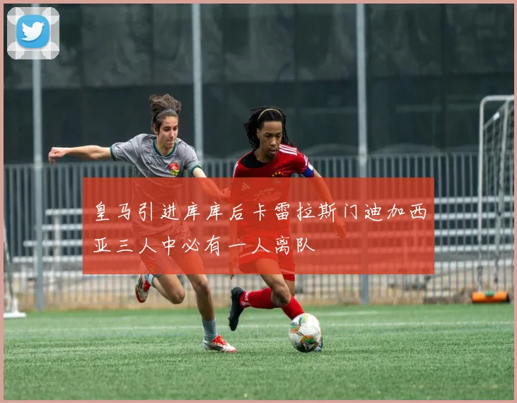 皇马引进库库后卡雷拉斯门迪加西亚三人中必有一人离队
