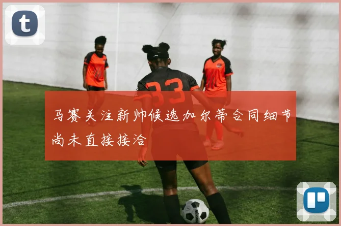 马赛关注新帅候选加尔蒂合同细节尚未直接接洽