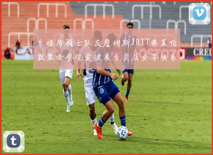 乐福与骑士队友詹姆斯JRTT弗莱伦敦聚会参观爱彼表专卖店分享快乐时光