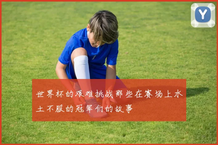 世界杯的艰难挑战那些在赛场上水土不服的冠军们的故事