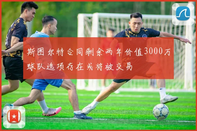 斯图尔特合同剩余两年价值3000万球队选项存在或将被交易